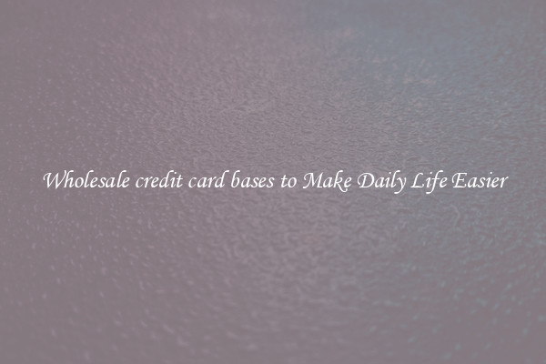 Wholesale credit card bases to Make Daily Life Easier