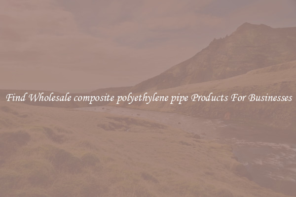 Find Wholesale composite polyethylene pipe Products For Businesses