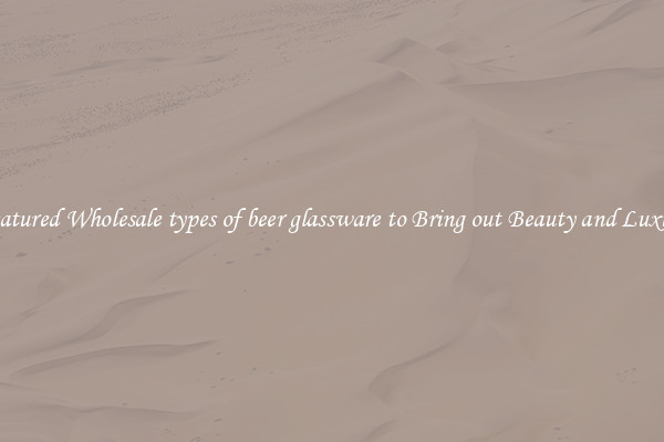 Featured Wholesale types of beer glassware to Bring out Beauty and Luxury